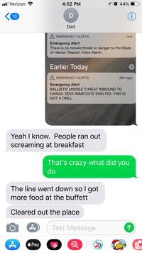 11 Verizon 4:52 PM 44%. Dad EMERGENCY ALERTS now Emergency Alert There is no missile threat or danger to the State of Hawaii. Repeat. False Alarm. Earlier Today A EMERGENCY ALERTS 38m ago Emergency Alert BALLISTIC MISSILE THREAT INBOUND TO HAWAll. SEEK IMMEDIATE SHELTER. THIS IS NOT A DRILL. Yeah I know. People ran out screaming at breakfast That's crazy what did you do The line went down so I got more food at the buffett Cleared out the place Text Message á Pay