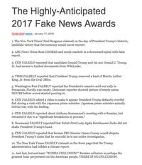 The Highly-Anticipated 2017 Fake News Awards TEAM GOP MEDIA- January 17, 2018 1. The New York Times' Paul Krugman claimed on the day of President Trump's historic, landslide victory that the economy would never recover 2. ABC News' Brian Ross CHOKES and sends markets in a downward spiral with false report. 3. CNN FALSELY reported that candidate Donald Trump and his son Donald J. Trump, Jr. had access to hacked documents from WikiLeaks. 4. TIME FALSELY reported that President Trump removed a bust of Martin Luther King, Jr. from the Oval Office. 5. Washington Post FALSELY reported the President's massive sold-out rally in Pensacola, Florida was empty. Dishonest reporter showed picture of empty arena HOURS before crowd started pouring in. 6. CNN FALSELY edited a video to make it appear President Trump defiantly overfed fish during a visit with the Japanese prime minister. Japanese prime minister actually led the way with the feeding. 7. CNN FALSELY reported about Anthony Scaramucci's meeting with a Russian, but retracted it due to a "significant breakdown in process. 8. Newsweek FALSELY reported that Polish First Lady Agata Kornhauser-Duda did not shake President Trump's hand. 9. CNN FALSELY reported that former FBI Director James Comey would dispute President Trump's claim that he was told he is not under investigation. 10. The New York Times FALSELY claimed on the front page that the Trump administration had hidden a climate report. 11. And last, but not least: "RUSSIA COLLUSION!" Russian collusion is perhaps the greatest hoax perpetrated on the American people. THERE IS NO COLLUSION!