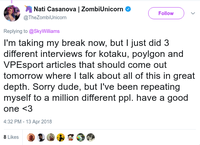 Nati Casanova I ZombiUnicorn @TheZombiUnicorn Follow Replying to @SkyWilliams l'm taking my break now, but I just did 3 different interviews for kotaku, poylgon and VPEsport articles that should come out tomorrow where I talk about all of this in great depth. Sorry dude, but l've been repeating myself to a million different ppl. have a good one <3 4:32 PM-13 Apr 2018