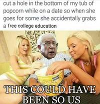 cut a hole in the bottom of my tub of popcorn while on a date so when she goes for some she accidentally grabs a free college education THIS COULD HAVE BEEN SO US