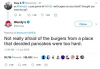Tony x.@soloucity 5h so @Wendys u just gonna let @lHOb sell burgers on your block? thought you were the og? Wendy's @Wendys Follow Replying to @soloucity @lHOb Not really afraid of the burgers from a place that decided pancakes were too hard 11:36 AM 11 Jun 2018 50,756 Retweets 136,128 Likes D& ● ↓ 2.4K t51K 136K