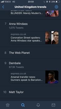 l TESCO 4G 23:33 United Kingdom trends BLUNDER: Mandy Muden's... 7 Anna Windass 1,075 Tweets express.co.uk Coronation Street spoilers: Anna Windass star speaks... 8 The Web Planet 9 Dembele 67.3K Tweets express.co.uk Arsenal transfer news: Gunners speak to Barcelon... 10 Matt Taylor 仓