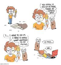 YOU KNOW, IF YOU GO IN THERE, THERES NO COMING BACK. I... I HAVE TO DO IT. I HAVE TO KNOW ωHAT HAPPENED TO MY IS THIS MEMES. SHEN COMIx