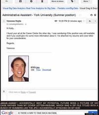 Move to Inbox More ▼ Visual Big Data Analytics Real-Time Analytics for Big Data. Pentaho.com/Big-Data Visual Drag & Drop Administrative Assistant York University (Summer position) 10:20 PM (0 minutes ago) ☆ Vanessa Hojda to canadajobbanks. ( Hi Kelly I found your ad at the Career Center the other day. I was wondering if the position was still available and if you could give me some more information about it. ve attached my resume and cover letter for your consideration, Regards Vanessa 8765i.jpg 33K View Download Click here to Reply or Forward CHRISTI ACCIDENTALLY SENT MY POTENTIAL FUTURE BOSS A PICTURE OF NIC CAGE RATHER THAN MY COVER LETTER+RESUME, WHICH WAS A ZIP FILE TITLED WITH A BUNCH OF NUMBERS LIKE THE JPG I ACCIDENTALLY ATTACHED OH MY GOD Google IS THERE A WAY TO TAKE BACK AN EMAL Vanessa Hojda