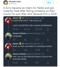 Michelle Catlin @CatlinNyaa Follow A furry became an intern for NASA and got instantly fired after telling someone on their council to suck their d--- because this is 2018. Naomi H @NaomiHofficial , 22h EVERYONE SHUT THE F--- UP - I GOT ACCEPTED FOR A NASA INTERNSHIP 158t129 3447 Homer Hickam @HomerHickam 3h Language 3 Naomi H @NaomiH_official 2h : Suck my d--- and balls I'm working at NASA 65 Homer Hickam @HomerHickam 2h And I am on the National Space Council that oversees NASA 28 3