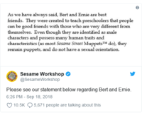 As we have always said, Bert and Ernie are best friends. They were created to teach preschoolers that people can be good friends with those who are very different from themselves. Even though they are identified as male characters and possess many human traits and characteristics (as most Sesame Street MuppetsTM do), they remain puppets, and do not have a sexual orientation. Sesame Workshop @SesameWorkshop Please see our statement below regarding Bert and Ernie. 6:26 PM -Sep 18, 2018 10.5K 5,671 people are talking about this