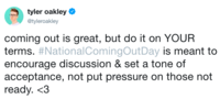 tyler oakley @tyleroakley coming out is great, but do it on YOUR terms. #NationalComingOutDay is meant to encourage discussion & set a tone of acceptance, not put pressure on those not ready. <3