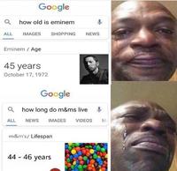 Google a how old is eminem ALL IMAGES SHOPPING NEWS Eminem Age 45 years October 17, 1972 Google how long do m&ms live ALL NEWS IMAGES VIDEOS M m&m's/ Lifespan 44 46 years