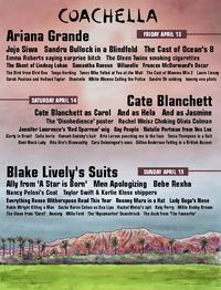 COACHELLA Ariana Grande FRIDAY APRIL 13 Jojo Siwa Sandra Bullock in a Blindfold The Cast of Ocean's 8 Emma Roberts saying surprise bitch The Olsen Twins smoking cigarettes The Ghost of Lindsay Lohan Samantha Ronson Villanelle Frances McDormand's Oscar The Bird from Bird Box Tonya Harding Teens Who Yelled at You at the Mall The Cast of Mamma Mia 2 Laura Linney Sarah Paulson and Holland Taylor Shontelle White Women Calling the Police Sandra Oh sobbing twenty one pilots Cate Blanchett SATURDAY APRIL 14 Cate Blanchett as Carol And as Hela And as Jasmine The 'Disobedience' poster Rachel Weisz Choking Olivia Colman Jennifer Lawrence's 'Red Sparrow' wig Gay People Natalie Portman from Vox Lux iCarly in Brazil Celia Imrie Hannah Gadsby's hair Brie Larson punching me in the face Tessa Thompson in a Suit Bent Neck Lady Rita Ora's Bisexuality Cara Delevingne's exes Gillian Anderson Yelling in a British Accent Blake Lively's Suits SUNDRYAPRIL Ally from 'A Star is Bon' Men Apologizing Bebe Rexha SUNDAY APRIL 15 Nancy Pelosi's Coat Taylor Swift & Karlie Kloss shippers Everything Reese Witherspoon Read This Year Rooney Mara in a Hat Lady Gaga's Nose Robin Wright Killing a Man Sacha Baron Cohen as Dua Lipa Rachel Weisz's spit Katy Perry Millie Bobby Brown The Glove from 'Carol' Anxiety Willa Ford The 'Aquamarine' Soundtrack The duck from The Favourite'