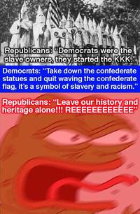 Republicans:Democrats were the slaveowners, thevstarted the KKK Democrats: "Take down the confederate statues and quit waving the confederate flag, it's a symbol of slavery and racism." Republicans: "Leave our history and heritage alone!!! REEEEEEEEEEEE