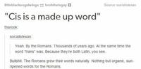 littleblackangelw ings-: bruhthatsgay。 Source: socialistexar "Cis is a made up word" tharook socialistexan Yeah. By the Romans. Thousands of years ago. At the same time the word "trans" was. Because they're both Latin, you see B-------. The Romans grew their words naturally. Nothing but organic, sun ripened words for the Romans.