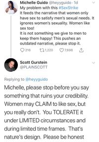 Michelle G---- @heyyguido 1d My problem with this #SexStrike It feeds the narrative that women only have sex to satisfy men's sexual needs. It ignores women's sexuality. Women like sex too! It is not something we give to men to keep them happy! This pushes an outdated narrative, please stop it. 0216 t 1,220 7,698 Scott Gurstein @PLAINSCOTT Replying to @heyyguido Michelle, please stop before you say something that ruins your credibility. Women may CLAIM to like sex, but you really don't. You TOLERATEt under LIMITED circumstances and during limited time frames. That's nature's design. Please be honest