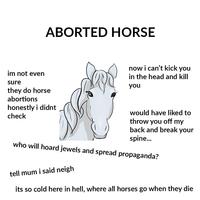ABORTED HORSE now i can't kick yoiu in the head and kill im not even sure you they do horse abortions honestly i didnt check would have liked to throw you off my back and break your spine... who will hoard jewels and spread propaganda? tell mum i said neigh its so cold here in hell, where all horses go when they die