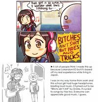 That girl is so cute, I wonder what she's listening to BITCHES AIN'T S--- BUT HOES ANO TRICKS A lot of people think I made this up because LolrandomXD but it's based off my real experience while living in Japan. Wat l was on my way home from work and this school girl had huge headphones blasting loud music. It turned out to be "Bitchs ain't s---" by Dr.Dre. It cycled to songs by Nas too. Everyone carn appreciate good music, I guess.