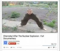 Thumb of a "Youtube"/memes/sites/youtube video that claims to be a full documentary of the Chernobyl disaster that has a boy with no body and just all legs as a joke about the mutations caused by the fallout from the nuclear radiation, this meme was used at the top of a "listicle":/memes/listicles about "Chernobyl memes":https://cheezburger.com/8531461/36-chernobyl-memes-to-help-you-deal-with-the-bleakest-show-on-tv that came out after the HBO Miniseries on the disaster.