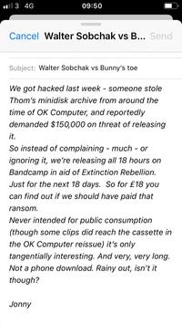 09:50 l 3 4G Cancel Walter Sobchak vs B... Send Subject: Walter Sobchak vs Bunny's toe We got hacked last week someone stole Thom's minidisk archive from around the time of OK Computer, and reportedly demanded $150,000 on threat of releasing it. So instead of complaining - much - or ignoring it, we're releasing all 18 hours on Bandcamp in aid of Extinction Rebellion Just for the next 18 days. So for £18 you can find out if we should have paid that ransom Never intended for public consumption some clips did reach the cassette in (though the OK Computer reissue) it's only tangentially interesting. And very, very long. Not a phone download. Rainy out, isn't it though? Jonny