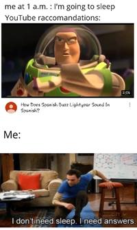 me at 1 a.m. : I'm going to sleep YouTube raccomandations: 2:04 How Does Spanish Buzz Lightyear Sound In Spanish? Мe: cIT V I don'tineed sleep. I need answers.