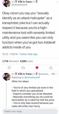 VEX is Trans @vexwerewolf Okay clown you say you "sexually identify as an attack helicopter" as a transphobic joke but I can actually respect it because you're a high- maintenance tool with severely limited utility and you seem like you can only function when you've got two Adderall addicts inside of you 15:13 7/19/19 Twitter Web App 1,718 Retweets 5,885 Likes VEX is Trans @vexwe... 19h Replying to @vexwerewolf Other fun ideas: You're of very limited field in which you specialised Experts consider you to be obsolete - Basically everything you do could be done better by a robot for half the price - You're only kept around because you make old white men horny use even in the Tweet your reply