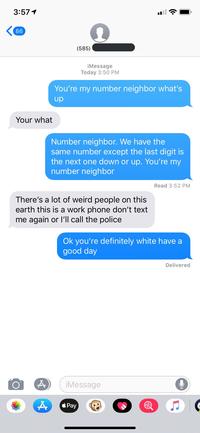 3:571 86 (585) iMessage Today 3:50 PM You're my number neighbor what's up Your what Number neighbor. We have the same number except the last digit is the next one down or up. You're my number neighbor Read 3:52 PM There's a lot of weird people earth this is a work phone don't text me again or I'll call the police on this Ok you're definitely white have a good day Delivered iMessage Pay A