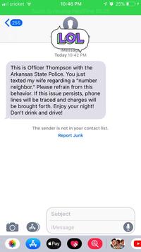 il cricket 40 25% 10:46 PM Touch to resume FaceTime 06:28 255 LOL IMessag Today 10:42 PM This is Officer Thompson with the Arkansas State Police. You just texted my wife regarding a "number neighbor." Please refrain from this behavior. If this issue persists, phone lines will be traced and charges will be brought forth. Enjoy your night! Don't drink and drive! The sender is not in your contact list. Report Junk Subject iMessage Pay Episode