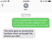 ll AT&T 82% 2:59 PM W Wife Text Message Today 2:58 PM A lot of people have been reaching out to their number neighbor and introducing themselves. Hi, I'm mat The store gave us consecutive numbers when we bought the phones you idiot