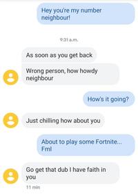 Hey you're my number neighbour! 9:31 a.m. As soon as you get back Wrong person, how howdy neighbour How's it going? Just chilling how about you About to play some Fortnite... Fml Go get that dub I have faith in you 11 min