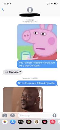 11:347 iMessage Yesterday 9:58 PM Hey number neighbor would you like a glass of water Is it tap water? Yesterday 11:43 PM No its the purest filtered Fiji water iMessage Pay