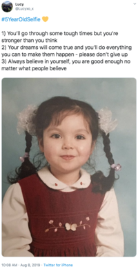 Lucy @Lucyxo_x #5YearOldSelfie 1) You'll go through some tough times but you're stronger than you think 2) Your dreams will come true and you'll do everything you can to make them happen please don't give up 3) Always believe in yourself, you are good enough no matter what people believe 10:08 AM Aug 8, 2019 Twitter for iPhone