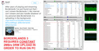 99% Maximum Frequency Views CPU 47% CPU Usage A Flare2V Follow Descrip... Status Threads CPU 100% Image PID CPU Averag... @Flare2V SearchUl.exe 11204 Search Suspe... 53 0 0.30 0.00 ShellExperienceHost.exe 5892 Windo... Suspe... 28 After years of playing and streaming Borderlands I've just found out that I can't stream Borderlands 3. My internet can't stream and also handle whatever of Calculator.exe 11032 Calcula... Suspe... 24 0 0.00 31.11 Borderlands3.exe 7228 Border... Runni... 97 30 4,84 OBS.exe 12856 Open Runni... 67 1.9 mspaint.exe 13300 Paint Runni... 10 60 Seconds 0% Googl... 1.19 chrome.exe 1896 Runni.. 21 0 1 MB/sec Disk System 4 NT Ker... Runni... 156 1 0.93 System Interrupts Runni... Defer... 2 0.89 my personal data Borderlands 3 is uploading in the background. clips.twitch.tv/SlickBombastic.. @DuvalMagic @Borderlands @EpicGames NCA 1% Highest Active Time Disk 148 KB/sec Disk I/O Network 3 Mbps Network I/O 0% Network Utilization Send (B/s... Receive (B... Total (B/sec)A Address Image PID 0 10 Mbps Network Borderlands3.exe Borderlands3.exe 66,797 66,797 7228 2001:569.. 0 192.168.1 7228 0 63,947 63,947 23,384 23,384 OBS.exe 12856 52.223.24... 0 Borderlands3.exe Borderlands3.exe 7228 d24-36-1.. 14,552 0 14,552 14,429 13,735 13,258 13,195 12,655 12,277 11,819 сре-98-28... 7228 0 14,429 @randy Clip of Flare2V - TWitch Clips Borderlands3.exe 7228 2603:900.. 0 13,735 Clip of Flare2V Playing Borderlands 3 Clipped by pondbtw Borderlands3.exe Borderlands3.exe Borderlands3.exe Borderlands3.exe Borderlands3.exe Borderlands3.exe Borderlands3.exe Borderlands3.exe Borderlands3.exe Borderlands3.exe 7228 2600:170.. 0 13,258 0 7228 2a02:c7f. 0 13,195 Memory 100 Hard Faults/sec clips.twitch.tv 7228 0-24-dyn... 2600:6c56 0 12,655 12,277 11,819 7228 0 7228 108-95-11 0 11,741 11,247 2,114 7,402 2601:5c5 7228 0 11,741 47.32.118. 11,247 7228 BORDERLANDS 3 7228 7,616 9,730 18.213.20... 7228 2601:18b:.. 0 7,402 REQUIRES CONSTANT 2MB/s DRM UPLOAD IN 172.92.19 7228 6,515 0 6,515 0 SearchUI.exe 11204 2620:1ec 1,575 191 1,766 EpicGamesLauncher.exe 11936 ес2-52-20... 673 561 1,234 ec2-52-36. chrome.exe 6968 852 16 868 7228 2a02:810... Borderlands3.exe 762 0 762 Borderlands3 exe 7228 ec2.52.54 228. 523. 750 ORDER TO RUN ON PC 49% Used Physical Memory Memory 0 Hard Faults/sec