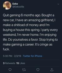 Eeko @Eekozilla Quit gaming 6 months ago. Bought a new car, I have an amazing girlfriend, I make a shitload of money and I'm buying a house this spring. I party every weekend, I'm never home. I'm enjoying life. Do yourselves a favor. Stop trying to make gaming a career. It's cringe as f---. 5:30 PM 2/3/19 Twitter for iPhone 3 Retweets 15 Likes