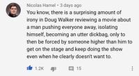 Nicolas Hamel 3 days ago You know, there is a surprising amount of irony in Doug Walker reviewing a movie about a man pushing everyone away, isolating himself, becoming an utter d------, only to then be forced by someone higher than him to get on the stage and keep doing the show even when he clearly doesn't want to. 1.2K 15
