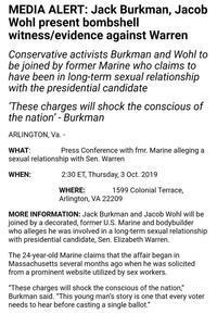 MEDIA ALERT: Jack Burkman, Jacob Wohl present bombshell witness/evidence against Warren Conservative activists Burkman and Wohl to be joined by former Marine who claims to have been in long-term sexual relationship with the presidential candidate These charges will shock the conscious of the nation'- Burkman ARLINGTON, Va.- Press Conference with fmr. Marine alleging a WHAT: sexual relationship with Sen. Warren 2:30 ET, Thursday, 3 Oct. 2019 WHEN: 1599 Colonial Terrace, WHERE: Arlington, VA 22209 MORE INFORMATION: Jack Burkman and Jacob Wohl will be joined by a decorated, former U.S. Marine and bodybuilder who alleges he was involved in a long-term sexual relationship with presidential candidate, Sen. Elizabeth Warren The 24-year-old Marine claims that the affair began in Massachusetts several months ago when he was solicited from a prominent website utilized by sex workers. "These charges will shock the conscious of the nation," Burkman said. "This young man's story is one that every voter needs to hear before casting a single ballot."