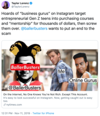 Taylor Lorenz @TaylorLorenz Hoards of "business gurus" on Instagram target entrepreneurial Gen Z teens into purchasing courses and "mentorship" for thousands of dollars, then screw them over. @ballerbusters wants to put an end to the scam BallerBusters Me Online Gurus @BallerBusters On the Internet, No One Knows You're Not Rich. Except This Account. It's easy to look successful on Instagram. Now, getting caught out is easy too. nytimes.com 12:31 PM Nov 11, 2019 Twitter for iPhone