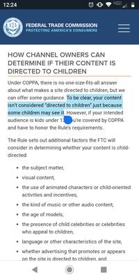 4GG 12:24 UNITED COMMISSION FEDERAL TRADE COMMISSION PROTECTING AMERICA'S CONSUMERS AXOW FEDERAL HOW CHANNEL OWNERS CAN DETERMINE IF THEIR CONTENT IS DIRECTED TO CHILDREN Under COPPA, there is no one-size-fits-all answer about what makes a site directed to children, but we can offer some guidance. To be clear, your content isn't considered "directed to children" just because some children may see it. However, if your intended audience is kids under 13u're covered by COPPA and have to honor the Rule's requirements. The Rule sets out additional factors the FTC will consider in determining whether your content is child- directed: the subject matter, visual content, the use of animated characters or child-oriented activities and incentives, the kind of music or other audio content, the age of models, the presence of child celebrities or celebrities who appeal to children, language or other characteristics of the site, whether advertising that promotes or appears on the site is directed to children. and