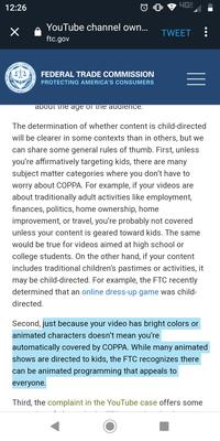 4GF 12:26 YouTube channel own... X TWEET ftc.gov UNITED COMMISSION FEDERAL TRADE COMMISSION MERICA PROTECTING AMERICA'S CONSUMERS about ine age oi tne audience The determination of whether content is child-directed will be clearer in some contexts than in others, but we can share some general rules of thumb. First, unless you're affirmatively targeting kids, there are many subject matter categories where you don't have to worry about COPPA. For example, if your videos are about traditionally adult activities like employment, finances, politics, home ownership, home improvement, or travel, you're probably not covered unless your content is geared toward kids. The same would be true for videos aimed at high school or college students. On the other hand, if your content includes traditional children's pastimes or activities, it may be child-directed. For example, the FTC recently determined that an online dress-up game was child- directed. Second, just because your video has bright colors or animated characters doesn't mean you're automatically covered by COPPA. While many animated shows are directed to kids, the FTC recognizes there can be animated programming that appeals to everyone. Third, the complaint in the YouTube case offers some TRADE 1I