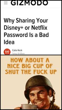 = GIZMODO Why Sharing Your Disney+ or Netflix VV Password Is a Bad Idea Catie Keck GMG UNION Today 10:00am HOW ABOUT A NICE BIG CUP OF SHUT THE F--- UP