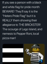 If you see a person with a black and white flag for pride month BEWARE! Theyll say it is the "Hetero Pride Flag" but it is REALLY them showing their allegiance to THE BRICKSTER! The scourge of Lego Island, and nemesis to Pepper Roni, local pizza man! 23768 Text