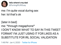 feliz where's my dad @TurningPtURGuay me: I'm quite vocal during sex her: lol that's ok [later in bed] me: *through megaphone* I DON'T KNOW WHAT TO SAY IN THIS TWEET FORMAT I'M JUST USING IT FOR LIKES AS A SUBSTITUTE FOR IRL SOCIAL VALIDATION 1:46 PM · Jan 4, 2020 · Twitter for iPhone