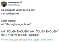 Oban Mackie @ObanMackie ed: I'm quite vocal during sex me: lol that's ok [later in bed] ed: *through megaphone* AMI TOUGH ENOUGH? AM I TOUGH ENOUGH? HELL YES I'M TOUGH ENOUGH 4:19 PM · Jan 5, 2020 from South West, England · Twitter for iPad
