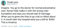Thought-Lyssa @alysSAWRAH Imagine. You go to the doctor for normal preventative care. Nurse Holly walks in with the wrong color foundation and says you should wait til marriage. When you're gone she tries to go viral on tiktok about it. A month later the hospital send you a bill for $450. This is America. 2:26 PM · Jan 12, 2020 · Twitter for iPhone