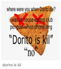 where were you when Dornto die? iwas at house eating club penguin when phone ring "Dorito is kil" "no dorito is kil