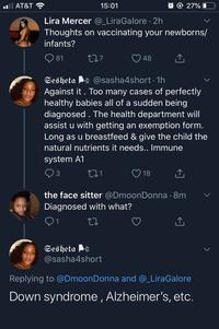 O O 27% AT&T 15:01 Lira Mercer @_LiraGalore 2h Thoughts on vaccinating your newborns/ infants? Q 81 277 48 Sesheta @sasha4short 1h Against it . Too many cases of perfectly healthy babies all of a sudden being diagnosed . The health department will assist u with getting an exemption form. Long as u breastfeed & give the child the natural nutrients it needs.. Immune system A1 271 3 18 the face sitter @DmoonDonna · 8m Diagnosed with what? 0 1 Sesheta @sasha4short Replying to @DmoonDonna and @_LiraGalore Down syndrome , Alzheimer's, etc.