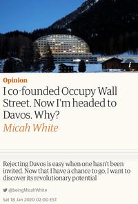 Opinion Ico-founded Occupy Wall Street. Now I'm headed to Davos. Why? Micah White Rejecting Davos is easy when one hasn't been invited. Now that I have a chance to go, I want to discover its revolutionary potential y @beingMicahWhite Sat 18 Jan 2020 02.00 EST