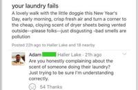 your laundry fails A lovely walk with the little doggie this New Year's Day, early morning, crisp fresh air and turn a corner to the cheap, cloying scent of dryer sheets being vented outside--please folks--just disgusting -bad smells are pollution Posted 22h ago to Haller Lake and 18 nearby | Haller Lake 21h ago Adam Are you honestly complaining about the scent of someone doing their laundry? Just trying to be sure I'm understanding correctly. 54 Thanks