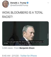 Donald J. Trump @realDonaldTrump WOW, BLOOMBERG IS A TOTAL RACIST! You can just take the description, Xerox it and pass it 0:54 out to all the cops. 3.3M views · From Benjamin Dixon 8:40 AM · 2/11/20 · Twitter for iPhone ellenjaminPDison