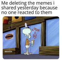 Me deleting the memes i shared yesterday because no one reacted to them LOSER MEME NATION