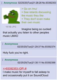 : Anonymous 02/25/20(Tue)21:28:28 No.93392353 > Go on /mu/ > See retards discussing the music they like > They don't even make their own music 18 KB JPG Imagine being so cucked that actually you listen to other peoples music LMAO : Anonymous 02/25/20(Tue)21:29:37 No.93392374 Holy f--- you're right. : Anonymous 02/25/20(Tue)21:30:11 No.93392388 >>93392353 (OP) # I make music for myself to fall asleep to and occasionally put it on SoundCloud