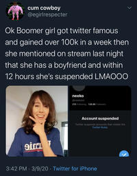 c-- cowboy @egirlrespecter Ok Boomer girl got twitter famous and gained over 100k in a week then she mentioned on stream last night that she has a boyfriend and within 12 hours she's suspended LMAOOO neeko @neekolul 215 Following 138.8K Followers Account suspended Twitter suspends accounts that violate the Twitter Rules. 3:42 PM · 3/9/20 · Twitter for iPhone