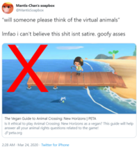 Mantis-Chan's soapbox @MantisSoapbox "will someone please think of the virtual animals" Imfao i can't believe this s--- isnt satire. goofy asses The Vegan Guide to Animal Crossing: New Horizons | PETA Is it ethical to play Animal Crossing: New Horizons as a vegan? This guide will help answer all your animal rights questions related to the game! 8 peta.org 2:28 AM - Mar 24, 2020 · Twitter for iPhone