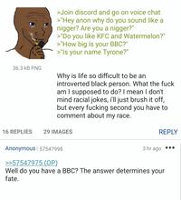 >Join discord and go on voice chat >"Hey anon why do you sound like a n-----? Are you a n-----?" >"Do you like KFC and Watermelon?" >"How big is your BBC?" >"Is your name Tyrone?" 36.3 kB PNG Why is life so difficult to be an introverted black person. What the f--- am I supposed to do? I mean I don't mind racial jokes, i'll just brush it off, but every f------ second you have to comment about my race. 16 REPLIES 29 IMAGES REPLY Anonymous | 57547998 3 hr ago >>57547975 (OP) Well do you have a BBC? The answer determines your fate.